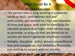 Who Could Be A
Project Leader
• The person who is long working in corporate
world or NGO, with definite skill and
enthusiasm, yet needed his / her own freedom
of time and space, with wish to contribute for
valuable projects that might need various way
to promote, or projects that are beneficial to
society yet doesn’t generate any/much income.
• Reliable, discipline, skilful, almost unconditional
love and compassion, not ambitious financially,
just wishing to survive without worries.
24
 