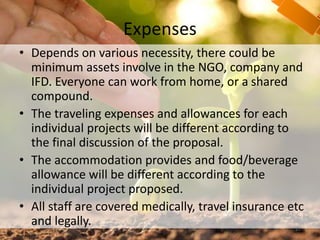 Expenses
• Depends on various necessity, there could be
minimum assets involve in the NGO, company and
IFD. Everyone can work from home, or a shared
compound.
• The traveling expenses and allowances for each
individual projects will be different according to
the final discussion of the proposal.
• The accommodation provides and food/beverage
allowance will be different according to the
individual project proposed.
• All staff are covered medically, travel insurance etc
and legally. 27
 