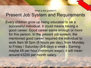 What is the problem?
Present Job System and Requirements
Every children grow up being educated to be a
successful individual. It could means having a
good career. Good career earns enough or more
for this person. In the present job system, the
mentioned good career required the individual to
work 9am till 5pm (8 hours per day), from Monday
to Friday / Saturday (5-6 days a week). Earning
maybe €8 per hour (minimum wage), it will mean
around €3200 per month salary.
3
 