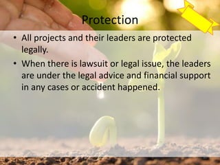 Protection
• All projects and their leaders are protected
legally.
• When there is lawsuit or legal issue, the leaders
are under the legal advice and financial support
in any cases or accident happened.
30
 