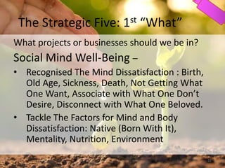 The Strategic Five: 1st “What”
What projects or businesses should we be in?
Social Mind Well-Being –
• Recognised The Mind Dissatisfaction : Birth,
Old Age, Sickness, Death, Not Getting What
One Want, Associate with What One Don’t
Desire, Disconnect with What One Beloved.
• Tackle The Factors for Mind and Body
Dissatisfaction: Native (Born With It),
Mentality, Nutrition, Environment
32
 
