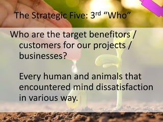The Strategic Five: 3rd “Who”
Who are the target benefitors /
customers for our projects /
businesses?
Every human and animals that
encountered mind dissatisfaction
in various way.
34
 