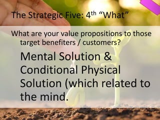 The Strategic Five: 4th “What”
What are your value propositions to those
target benefiters / customers?
Mental Solution &
Conditional Physical
Solution (which related to
the mind.
35
 