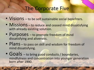 The Corporate Five
• Visions – to be self sustainable social benefiters.
• Missions – to reduce and ceased mind dissatisfying
with already existing solution.
• Purposes – to promote freedom of mind
dissatisfying and aliveness.
• Plans – to pass on skill and wisdom for freedom of
mind dissatisfying.
• Goals – to bring good conducts / boundaries,
mindfulness and concentration into younger generation
born after 1990.
38
 