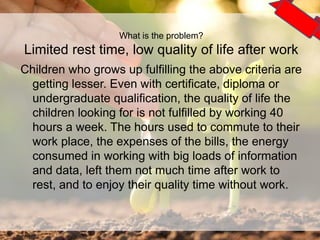 Children who grows up fulfilling the above criteria are
getting lesser. Even with certificate, diploma or
undergraduate qualification, the quality of life the
children looking for is not fulfilled by working 40
hours a week. The hours used to commute to their
work place, the expenses of the bills, the energy
consumed in working with big loads of information
and data, left them not much time after work to
rest, and to enjoy their quality time without work.
4
What is the problem?
Limited rest time, low quality of life after work
 