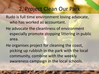 2. Project Clean Our Park
Rudo is full time environment loving advocate,
who has worked as accountant.
He advocate the cleanliness of environment
especially promote stopping littering in public
area.
He organises project for cleaning the coast,
picking up rubbish in the park with the local
community, combine with the weekly
awareness campaign in the local schools.
41
 