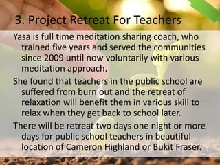 3. Project Retreat For Teachers
Yasa is full time meditation sharing coach, who
trained five years and served the communities
since 2009 until now voluntarily with various
meditation approach.
She found that teachers in the public school are
suffered from burn out and the retreat of
relaxation will benefit them in various skill to
relax when they get back to school later.
There will be retreat two days one night or more
days for public school teachers in beautiful
location of Cameron Highland or Bukit Fraser.
42
 