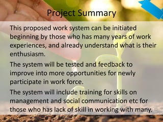 Project Summary
45
This proposed work system can be initiated
beginning by those who has many years of work
experiences, and already understand what is their
enthusiasm.
The system will be tested and feedback to
improve into more opportunities for newly
participate in work force.
The system will include training for skills on
management and social communication etc for
those who has lack of skill in working with many.
 