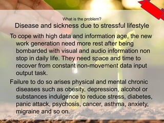 To cope with high data and information age, the new
work generation need more rest after being
bombarded with visual and audio information non
stop in daily life. They need space and time to
recover from constant non-movement data input
output task.
Failure to do so arises physical and mental chronic
diseases such as obesity, depression, alcohol or
substances indulgence to reduce stress, diabetes,
panic attack, psychosis, cancer, asthma, anxiety,
migraine and so on.
5
What is the problem?
Disease and sickness due to stressful lifestyle
 