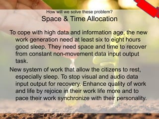 To cope with high data and information age, the new
work generation need at least six to eight hours
good sleep. They need space and time to recover
from constant non-movement data input output
task.
New system of work that allow the citizens to rest,
especially sleep. To stop visual and audio data
input output for recovery. Enhance quality of work
and life by rejoice in their work life more and to
pace their work synchronize with their personality.
6
How will we solve these problem?
Space & Time Allocation
 