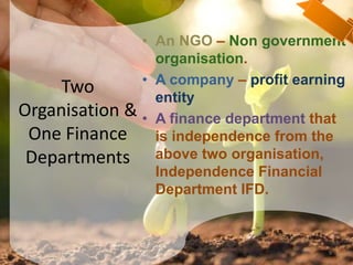 Two
Organisation &
One Finance
Departments
• An NGO – Non government
organisation.
• A company – profit earning
entity
• A finance department that
is independence from the
above two organisation,
Independence Financial
Department IFD.
9
 
