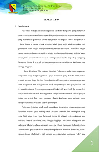 P e m e r i n t a h K a b u p a t e n B a n d u n g
D i n a s K e s e h a t a n
P u s k e s m a s S u g i h m u k t i
1
PENDAHULUAN
1. Pendahuluan
Puskesmas merupakan sebuah organisasi kesehatan fungsional yang merupakan
pusat pengembangan kesehatan masyarakat yang juga membina peran serta masyarakat
yang memberikan pelayanan secara menyeluruh dan terpadu kepada masyarakat di
wilayah kerjanya dalam bentuk kegiatan pokok yang wajib diselenggarakan oleh
pemerintah dalam rangka mewujudkan kesejahteraan masyarakat. Puskesmas dengan
tujuan yaitu mendukung tercapainya tujuan pembangunan kesehatan nasional yakni
meningkatan kesadaran, kemauan, dan kemampuan hidup sehat bagi setiap orang yang
bertempat tinggal di wilayah kerja puskesmas agar terwujud derajat kesehatan yang
setinggi-tingginya.
Pusat Kesehatan Masyarakat, disingkat Puskesmas, adalah suatu organisasi
fungsional yang menyelenggarakan upaya kesehatan yang bersifat menyeluruh,
terpadu, merata, dapat diterima dan terjangkau oleh masyarakat, dengan peran serta
aktif masyarakat dan menggunakan hasil pengembangan ilmu pengetahuan dan
teknologi tepat guna, dengan biaya yang dapat dipikul oleh pemerintah dan masyarakat.
Upaya kesehatan tersebut diselenggarakan dengan menitikberatkan kepada pelayan
untuk masyarakat luas guna mencapai derajat kesehatan yang optimal, tanpa
mengabaikan mutu pelayanan kepada perorangan.
Puskesmas bertujuan untuk untuk mendukung tercapainya tujuan pembangunan
kesehatan nasional yakni meningkatkan kesadara, kemauan, dan kemampuan hidup
sehat bagi setiap orang yang bertempat tinggal di wilayah kerja puskesmas agar
terwujud derajat kesehatan yang setinggi-tingginya. Puskesmas merupakan unit
pelaksana teknis kesehatan dibawah supervise Dinas Kesehatan Kabupaten/Kota.
Secara umum, puskesmas harus memberikan pelayanan preventif, promotive, kuratif
sampai dengan rehabilitative baik melalui upaya kesehatan perorangan (UKP) atau
 