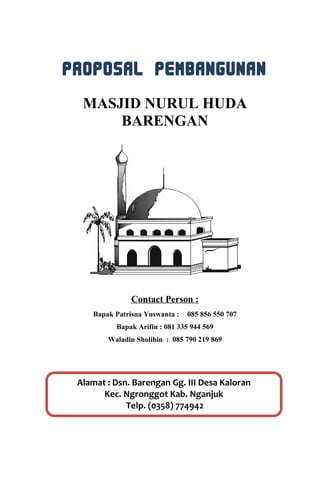 PROPOSAL PEMBANGUNAN
MASJID NURUL HUDA
BARENGAN
Contact Person :
Bapak Patrisna Yuswanta : 085 856 550 707
Bapak Arifin : 081 335 944 569
Waladin Sholihin : 085 790 219 869
Alamat : Dsn. Barengan Gg. III Desa Kaloran
Kec. Ngronggot Kab. Nganjuk
Telp. (0358) 774942
 