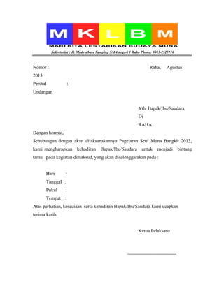 Sekretariat : Jl. Madesabara Samping SMA negeri 1 Raha Phone: 0403-2525116
Nomor : Raha, Agustus
2013
Perihal :
Undangan
Yth. Bapak/Ibu/Saudara
Di
RAHA
Dengan hormat,
Sehubungan dengan akan dilaksanakannya Pagelaran Seni Muna Bangkit 2013,
kami mengharapkan kehadiran Bapak/Ibu/Saudara untuk menjadi bintang
tamu pada kegiatan dimaksud, yang akan diselenggarakan pada :
Hari :
Tanggal :
Pukul :
Tempat :
Atas perhatian, kesediaan serta kehadiran Bapak/Ibu/Saudara kami ucapkan
terima kasih.
Ketua Pelaksana
 