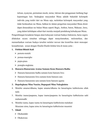 tulisan, nyanyian, permainan musik, tarian, lukisan dan penggunaan lambang bagi
kepentingan lain. Sedangkan masyarakat Muna adalah bukanlah kelompok
individu yang terdiri dari ras Muna saja, melainkan kelompok masyarakat yang
tidak berdasarkan ras Muna, bahkan ke dalam pengertian masyarakat Muna disini
dapat dimasukkan ras bukan Muna seperti Bugis, Ambon, buton, Makasar, Jawa,
yang dalam kehidupan sehari-hari mereka menjadi pendukung kebudayaan Muna.
Pengembangan kesadaran bangsa akan kekayaan warisan budaya Indonesia, harus segera
dilakukan secara simultan sehingga dapat menyelamatkan, melestarikan, dan
memanfaatkan warisan budaya tersebut melalui inovasi dan kreatifitas demi mencapai
kesejahteraan. sesuai dengan filsafat-filsafat leluhur kita di muna yaitu :
1. Pobhini-Bhiniti Kuli
 pomote-motehi
 pomaa-maasigho
 popia-piara
 poangka-angkatau
2. Hansuru-Hansurumo Arataa Sumano Kono Hansuru Badha
 Hansuru-hansurumo badha sumano kono hansuru liwu
 Hansuru-hansurumo liwu sumano kono hansuru sara
 Hansuru-hansurumo sara sumano kono hansuru agama
3. Dopofoghonu Mina Naseise, Dopogaati Mina Nakogholota
4. Motehie amamu/idhamu, kapae amamu/idhamu itu lansaringino kabholosino allah
taala
5. Motehie inamu/paapamu, kapae inamu/paapamu itu lansaringino kabholosino nabi
muhammadhi
6. Motehie isamu, kapae isamu itu lansaringino kabholosino malaikati
Moasiane aimu, kapae aimu itu lansaringino kabholosino muumini
7. Odadi
 Okahandaki
 Okakawasa
 