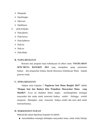  Okapande
 Opofetingke
 Opowura
 Opobhausa
6. peda kolipopo
 Peda gholeo
 Peda kawea
 Peda kabhawo
 Peda lia
 Peda oe
 Peda bhake
B. NAMA KEGIATAN
Rencana atau program kerja kebudayaan ini diberi nama “PAGELARAN
SENI MUNA BANGKIT 2013 yang merupakan ajang pelestarian
budaya dan pengenalan budaya daerah khususnya kebudayaan Muna kepada
generasi muda.
C. TEMA KEGIATAN
Adapun tema kegiatan “ Pagelaran Seni Muna Bangkit 2013” adalah
“Dengan Seni dan Budaya Kita Wujudkan Masyarakat Muna yang
Mandiri”. Event ini diadakan dalam rangka membangkitkan semangat
masyarakat dan usaha untuk mencintai budaya sendiri. Sehingga setelah
mengenal, diharapkan akan mencintai budaya sendiri dan turut aktif untuk
melestarikannya.
D. MAKSUD DAN TUJUAN
Maksud dan tujuan digelarnya kegiatan ini adalah :
■ menumbuhkan semangat kehidupan masyarakat muna, untuk selalu bekerja
 