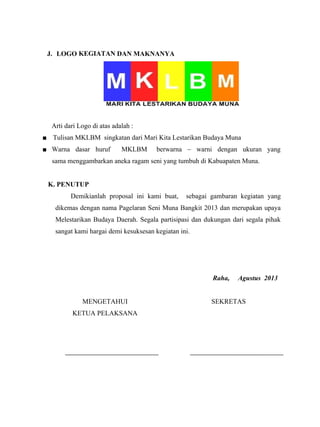 J. LOGO KEGIATAN DAN MAKNANYA
Arti dari Logo di atas adalah :
■ Tulisan MKLBM singkatan dari Mari Kita Lestarikan Budaya Muna
■ Warna dasar huruf MKLBM berwarna – warni dengan ukuran yang
sama menggambarkan aneka ragam seni yang tumbuh di Kabuapaten Muna.
K. PENUTUP
Demikianlah proposal ini kami buat, sebagai gambaran kegiatan yang
dikemas dengan nama Pagelaran Seni Muna Bangkit 2013 dan merupakan upaya
Melestarikan Budaya Daerah. Segala partisipasi dan dukungan dari segala pihak
sangat kami hargai demi kesuksesan kegiatan ini.
Raha, Agustus 2013
MENGETAHUI
KETUA PELAKSANA
SEKRETAS
 