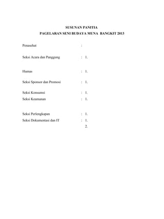 SUSUNAN PANITIA
PAGELARAN SENI BUDAYA MUNA BANGKIT 2013
Penasehat :
Seksi Acara dan Panggung : 1.
Humas : 1.
Seksi Sponsor dan Promosi : 1.
Seksi Konsumsi : 1.
2.Seksi Keamanan : 1.
Seksi Perlengkapan : 1.
2.Seksi Dokumentasi dan IT : 1.
2.
 