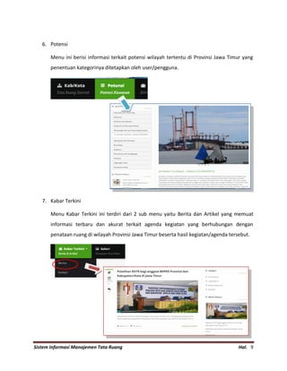 Sistem Informasi Manajemen Tata Ruang Hal. 9
6. Potensi
Menu ini berisi informasi terkait potensi wilayah tertentu di Provinsi Jawa Timur yang
penentuan kategorinya ditetapkan oleh user/pengguna.
7. Kabar Terkini
Menu Kabar Terkini ini terdiri dari 2 sub menu yaitu Berita dan Artikel yang memuat
informasi terbaru dan akurat terkait agenda kegiatan yang berhubungan dengan
penataan ruang di wilayah Provinsi Jawa Timur beserta hasil kegiatan/agenda tersebut.
 