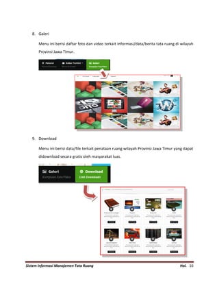 Sistem Informasi Manajemen Tata Ruang Hal. 10
8. Galeri
Menu ini berisi daftar foto dan video terkait informasi/data/berita tata ruang di wilayah
Provinsi Jawa Timur.
9. Download
Menu ini berisi data/file terkait penataan ruang wilayah Provinsi Jawa Timur yang dapat
didownload secara gratis oleh masyarakat luas.
 