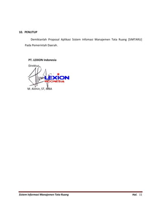 Sistem Informasi Manajemen Tata Ruang Hal. 11
10. PENUTUP
Demikianlah Proposal Aplikasi Sistem Infomasi Manajemen Tata Ruang [SIMTARU]
Pada Pemerintah Daerah.
PT. LEXION Indonesia
Direktur,
M. Alimin, ST, MBA
 