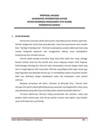 Sistem Informasi Manajemen Tata Ruang Hal. 1
PROPOSAL APLIKASI
GEOGRAPHIC INFORMATION SYSTEM
SISTEM INFORMASI MANAJEMEN TATA RUANG
PEMERINTAH DAERAH
1. LATAR BELAKANG
Perencanaan yang baik adalah perencanaan yang didukung dan berbasis pada data.
Semakin lengkap dan akurat data yang diperoleh, maka hasil perencanaan akan semakin
baik, ” Garbage In Garbage Out”. Pemimpin yang bijaksana wisdom adalah pemimpin yang
mampu mengambil keputusan atau menggunakan datanya untuk meningkatkan
kesejahteraan dan martabat manusia.
Internet adalah jaringan komunikasi yang tanpa batas waktu dan ruang, sehingga
banyak manfaat yang bisa kita peroleh baik secara langsung maupun tidak langsung.
Perkembangan teknologi dan informasi telah menempatkan internet sebagai media yang
saat ini sangat digemari oleh masyarakat. Informasi yang didapat selain cepat, akurat juga
dapat digunakan dan diperoleh dimana saja. Ini membuktikan bahwa masyarakat semakin
tidak mau disibukkan dengan keterbatasan waktu dan kesempatan untuk melihat
informasi.
Mengutip pernyataan Bill Gates, Chairman of Microsoft Corp, “Internet akan
menyapu kita seperti sebuah gelombang pasang yang akan menenggelamkan setiap orang
yang dilewatinya yang tidak siap untuk hidup dalam sebuah masyarakat informasi.”
Termasuk didalamnya informasi tetang pemanfaatan dan penataan ruang yang
disajikan dalam bentuk peta, baik berupa gambar maupun peta digital, yang disajikan
secara informative dan user friendly.
 