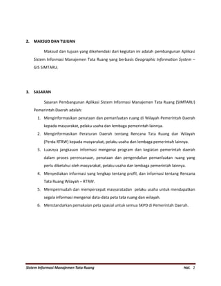 Sistem Informasi Manajemen Tata Ruang Hal. 2
2. MAKSUD DAN TUJUAN
Maksud dan tujuan yang dikehendaki dari kegiatan ini adalah pembangunan Aplikasi
Sistem Informasi Manajemen Tata Ruang yang berbasis Geographic Information System –
GIS SIMTARU.
3. SASARAN
Sasaran Pembangunan Aplikasi Sistem Informasi Manajemen Tata Ruang (SIMTARU)
Pemerintah Daerah adalah:
1. Menginformasikan penataan dan pemanfaatan ruang di Wilayah Pemerintah Daerah
kepada masyarakat, pelaku usaha dan lembaga pemerintah lainnya.
2. Menginformasikan Peraturan Daerah tentang Rencana Tata Ruang dan Wilayah
(Perda RTRW) kepada masyarakat, pelaku usaha dan lembaga pemerintah lainnya.
3. Luasnya jangkauan informasi mengenai program dan kegiatan pemerintah daerah
dalam proses perencanaan, penataan dan pengendalian pemanfaatan ruang yang
perlu diketahui oleh masyarakat, pelaku usaha dan lembaga pemerintah lainnya.
4. Menyediakan informasi yang lengkap tentang profil, dan informasi tentang Rencana
Tata Ruang Wilayah – RTRW.
5. Mempermudah dan mempercepat masyaratadan pelaku usaha untuk mendapatkan
segala informasi mengenai data-data peta tata ruang dan wilayah.
6. Menstandarkan pemakaian peta spasial untuk semua SKPD di Pemerintah Daerah.
 