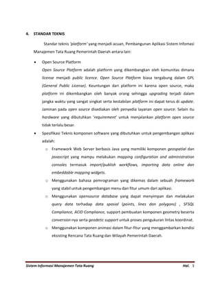 Sistem Informasi Manajemen Tata Ruang Hal. 3
4. STANDAR TEKNIS
Standar teknis ‘platform’ yang menjadi acuan, Pembangunan Aplikasi Sistem Infomasi
Manajemen Tata Ruang Pemerintah Daerah antara lain:
 Open Source Platform
Open Source Platform adalah platform yang dikembangkan oleh komunitas dimana
license menjadi public licence. Open Source Platform biasa tergabung dalam GPL
(General Public License). Keuntungan dari platform ini karena open source, maka
platform ini dikembangkan oleh banyak orang sehingga upgrading terjadi dalam
jangka waktu yang sangat singkat serta kestabilan platform ini dapat terus di update.
Jaminan pada open source disediakan oleh penyedia layanan open source. Selain itu
hardware yang dibutuhkan ‘requirement’ untuk menjalankan platform open source
tidak terlalu besar.
 Spesifikasi Teknis komponen software yang dibutuhkan untuk pengembangan aplikasi
adalah:
o Framework Web Server berbasis Java yang memiliki komponen geospatial dan
javascript yang mampu melakukan mapping configuration and administration
consoles termasuk import/publish workflows, importing data online dan
embeddable mapping widgets.
o Menggunakan bahasa pemrograman yang dikemas dalam sebuah framework
yang stabil untuk pengembangan menu dan fitur umum dari aplikasi.
o Menggunakan opensource database yang dapat menyimpan dan melakukan
query data terhadap data spasial (points, lines dan polygons) , SFSQL
Compliance, ACID Compliance, support pembuatan komponen geometry beserta
conversion nya serta geodetic support untuk proses pengukuran lintas koordinat.
o Menggunakan komponen animasi dalam fitur-fitur yang menggambarkan kondisi
eksisting Rencana Tata Ruang dan Wilayah Pemerintah Daerah.
 