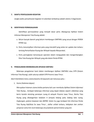 Sistem Informasi Manajemen Tata Ruang Hal. 5
7. WAKTU PENYELESAIAN KEGIATAN
Jangka waktu penyelesaian kegiatan ini selambat-lambatnya adalah selama 3 (tiga) bulan.
8. IDENTIFIKASI PERMASALAHAN
Identifikasi permasalahan yang menjadi dasar perlu dibangunya Aplikasi Sistem
Infomasi Manajemen Tata Ruang adalah:
a. Belum banyak daerah yang belum membangun SIMTARU yang sesuai dengan PERDA
RTRW nya.
b. Perlu menampilkan informasi peta yang interaktif yang selalu ter update dan terbaru
tentang Pemanfaatan Ruang dan Wilayah kepada Masyarakat;
c. Perlu peningkatan kemampuan operator dalam mengupdate dan mengembangkan
Peta Tata Ruang dan Wilayah yang ada dalam Perda RTRW.
9. PENGALAMAN MEMBANGUAN APLIKASI SIMTARU
Beberapa pengalaman kami dalam membangun Aplikasi SIMTARU atau SITR (Sistem
Informasi Tata Ruang), salah satunya adalah SITR Provinsi Jawa Timur.
Ada 9 (Sembilan) menu utama beserta 10 (sepuluh) sub menunya yaitu :
1. Home (halaman depan)
Merupakan halaman utama ketika pertama kali user membuka Aplikasi Sistem Informasi
Tata Ruang , terdapat beberapa informasi yang dapat diakses seperti slideshow yang
berisi kondisi eksisting penataan ruang di wilayah Provinsi Jawa Timur, Berita Tata
Ruang yang dikategorikan kedalam 4 (empat) bidang yaitu bidang tata ruang,
lingkungan, potensi kawasan dan BKPRD. Selain itu juga terdapat link informasi Perda
Tata Ruang Kab/Kota Se Jawa Timur , daftar artikel terbaru, kebijakan dan arahan
pimpinan serta link resmi beberapa situs/website pemerintahan yang lain.
 
