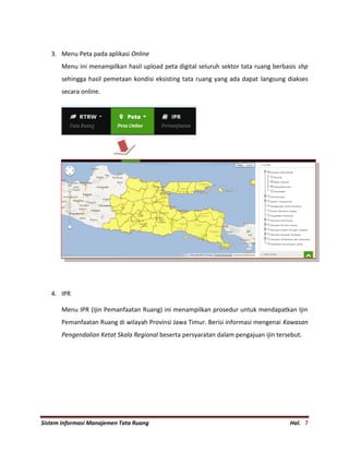 Sistem Informasi Manajemen Tata Ruang Hal. 7
3. Menu Peta pada aplikasi Online
Menu ini menampilkan hasil upload peta digital seluruh sektor tata ruang berbasis shp
sehingga hasil pemetaan kondisi eksisting tata ruang yang ada dapat langsung diakses
secara online.
4. IPR
Menu IPR (Ijin Pemanfaatan Ruang) ini menampilkan prosedur untuk mendapatkan Ijin
Pemanfaatan Ruang di wilayah Provinsi Jawa Timur. Berisi informasi mengenai Kawasan
Pengendalian Ketat Skala Regional beserta persyaratan dalam pengajuan ijin tersebut.
 