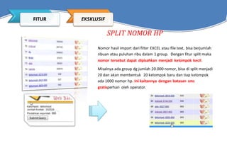SPLIT NOMOR HP
Nomor hasil import dari filter EXCEL atau file text, bisa berjumlah
ribuan atau puluhan ribu dalam 1 group. Dengan fitur split maka
nomor tersebut dapat dipisahkan menjadi kelompok kecil.
Misalnya ada group dg jumlah 20.000 nomor, bisa di split menjadi
20 dan akan membentuk 20 kelompok baru dan tiap kelompok
ada 1000 nomor hp. Ini kaitannya dengan batasan sms
gratisperhari oleh operator.
FITUR EKSKLUSIF
 