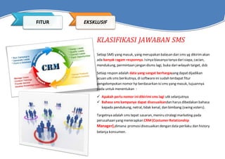 KLASIFIKASI JAWABAN SMS
Setiap SMS yang masuk, yang merupakan balasan darisms yg dikirimakan
ada banyak ragam responnya. Isinya biasanya tanya darisiapa, cacian,
mendukung, permintaan jangan disms lagi, buka dariwilayah target, dsb
Setiap respon adalah data yang sangat berhargayang dapatdijadikan
acuan utk sms berikutnya, di softwareini sudah terdapat fitur
pengelompokan nomor hp berdasarkan isisms yang masuk, tujuannya
pada untuk menentukan :
 Apakah perlunomor ini dikirimi sms lagi utk selanjutnya
 Bahasa sms kampanye dapat disesuaikandan harus dibedakan bahasa
kepada pendukung, netral, tidak kenal, dan bimbang (swing voters).
Targetnya adalah sms tepat sasaran, meniru strategimarketing pada
perusahaan yang menerapkan CRM (Costumer Relationship
Manager),dimana promosidisesuaikan dengan data perilaku dan history
belanja konsumen.
FITUR EKSKLUSIF
 