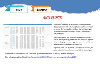 ANTI BLOKIR
Pengiriman SMS yang terlalu banyak dalam 1 jam akan
diblokir otomatis oleh telkomsel, kami sudah mempelajari
itu semua dan kami sudah membuat fitur anti blokir yang
akan membatasi pegiriman SMS dalam 1 jam misalnya
cukup 130 sms
Selain itu terdapat fitur untuk penjadwalan pengiriman
Massalmisalnya setiap jam sekian sms, jadicukup registasi
paket SMS dipagi harilalu tinggalkan computer biarkan dia
bekerja mengirim SMS sampai malam hari.
Registrasipaket SMS pun telah kami sediakan fiturnya jadi
cukup 1 kali klik bisa daftar paket dari16 kartu sekaligus.
Gambar diatas adala tampilan sms kampanye, yg mengelola 3 modem yg masing2 modem ada 16 port
Fitur selengkapnya bisa dilihat di http://aswandi.or.id/2019/12/22/tim-sms-kampanye-utk-pilkada-2020/
FITUR EKSKLUSIF
 