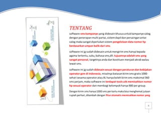 - 1 -
TENTANG
software sms kampanye yang didesain khususuntukkampanye caleg.
dengan penerapan multi partai,sistem dapildan persainganantar
caleg maka sangat diperlukan sistem pengelolaan data nomor hp
berdasarkan umpan balik dari sms.
software ini jg sudah didesain untukmengirimsms hanya kepada
agama tertentu,suku,bahasa sms,dll. tujuannya adalah sms yang
sangat personal, targetnya anda dan kostituen menjadi akrab walau
lewat sms.
software ini jg sudah didesain sesuai dengan peraturan dan kebijakan
operator gsm di indonesia, misalnya batasankirimsms gratis 1000
sehari sesama operatoratau XL hanya boleh kirimsms maksimal 360
sms perjam,maka software ini terdapat tools utk memisahkan nomor
hp sesuai operator dan membagi kelompokhanya 900 per group.
Dengan kirim sms hanya 1000 sms per kartu maka bisa menghemat jutaan
rupiah perhari, ditambah dengan fitur otomatis memisahkannomor yang
 