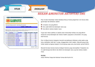 REKAM &MONITOR AKTIFITAS SMS
Fitur ini akan menyimpan dalam database khusus history pengiriman sms massal, data
yg disimpan dan berkaitan adalah :
Isi konten sms yang dikirim
Sms sudah dikirim ke kelompok mana saja
Sms dikirim melalui modem mana
Tujuan dari rekam aktifitas ini adalah untuk memastikan bahwa sms yang dikirim
merata ke semua kelompok dan melalui modem yang benar serta konten sms yang
telah terurut.
Fitur ini dibuat karena mengatasi masalah saat pekerjaan dilakukan untuk waktu yang
lama, melibatkan lebih dari 1 orang, menggunakan multi modem. Masalah yang sering
timbul adalah seringnya mengirim sms ke group yang sama, atau konten pernah dikirim.
Masalah tsb akan teratasi karena terdapat halaman yang menampilkan Tempalate sms
ini sudah berapa kali dikirim dan dikirim ke kelompok mana saja dan melalui modem
mana
SELESAI
untuk informasi harga dan ketetuan lainya ada di price list
FITUR EKSKLUSIF
 