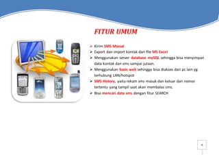 - 4 -
FITUR UMUM
 Kirim SMS Massal
 Export dan import kontak dari file MS Excel
 Menggunakan server database mySQL sehingga bisa menyimpan
data kontak dan sms sampai jutaan.
 Menggunakan basis web sehingga bisa diakses dari pc lain yg
terhubung LAN/hotspot
 SMS History, yaitu rekam sms masuk dan keluar dari nomor
tertentu yang tampil saat akan membalas sms.
 Bisa mencari data sms dengan fitur SEARCH
 