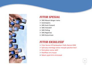 - 5 -
FITUR SPESIAL
 SMS Massal dengan nama
 Autorespons
 SMS Auto Forward
 SMS Interaktif
 SMS Polling
 SMS Registrasi
 SMS Kostumisasi
FITUR EKSKLUSIF
 Filter Nomor HP berdasarkan Prefix Nomor GSM
 Split atau membagi nomor menjadi pecahan kecil
 Pemisahan nomor aktif
 Klasifikasi sms masuk
 Rekam jejak kirim smsmassal
 