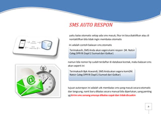 - 8 -
SMS AUTO RESPON
yaitu balas otomatis setiap ada sms masuk, fitur ini bisa diaktifkan atau di
nontaktifkan bila tidak ingin membalas otomatis
ini adalah contoh balasan sms otomatis
namun bila nomor hp sudah terdaftar di databasekontak, maka balasan sms
akan seperti ini
tujuan autorepon ini adalah utk membalas sms yang masuk secara otomatis
dan langsung, nanti baru dibalas secara manual bila diperlukan, yang penting
yg kirim sms senang smsnya dibalas cepat dan tidak dicuekin
Terimakasih, SMS Anda akan segera kami respon (M. Natsir
Caleg DPR RI Dapil 2 Sumseldari Golkar)
Terimakasih Bpk Aswandi, SMS Anda akan segera kami(M.
Natsir Caleg DPR RI Dapil 2 Sumsel dari Golkar)
 