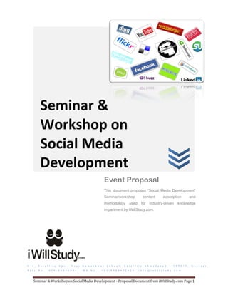 Seminar &
            Workshop on
            Social Media
            Development
                                                                        Event Proposal
                                                                        This document proposes “Social Media Development”
                                                                        Seminar/workshop                     content        description              and
                                                                        methodology           used       for    industry-driven          knowledge
                                                                        impartment by iWillStudy.com.




D - 4 ,   S a t e l l i t e   A p t . ,   N e a r   K a m e s h w a r    S c h o o l ,   S a t e l l i t e   A h m e d a b a d   –   3 8 0 0 1 5 ,    G u j a r a t
T e l e . N o . :   0 7 9 - 4 0 0 3 6 0 3 4         M b . N o . :   + 9 1 - 8 9 8 0 4 7 2 6 2 5        i n f o @ i w i l l s t u d y . c o m



     Seminar & Workshop on Social Media Development - Proposal Document from iWillStudy.com Page 1
 