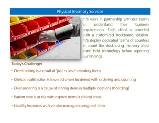 Physical Inventory Services 
We work in partnership with our clients 
to understand their business 
requirements. Each client is provided 
with a customized stocktaking solution. 
We deploy dedicated teams of counters 
to count the stock using the very latest 
hand held technology before reporting 
our findings. 
Today's Challenges 
• Overstocking is a result of "just-in-case" inventory levels 
• Clinician satisfaction is lowered when burdened with ordering and counting 
• Over-ordering is a cause of storing items in multiple locations (hoarding) 
• Patient care is at risk with expired items in clinical areas 
• Liability increases with vendor-managed consigned items 
 