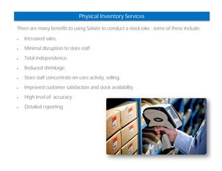 Physical Inventory Services 
There are many benefits to using Satiate to conduct a stock-take , some of these include: 
 Increased sales. 
 Minimal disruption to store staff. 
 Total independence. 
 Reduced shrinkage. 
 Store staff concentrate on core activity, selling. 
 Improved customer satisfaction and stock availability. 
 High level of accuracy. 
 Detailed reporting. 
 