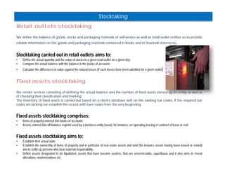 Stocktaking 
Retail outlets stocktaking 
We define the balance of goods, stocks and packaging materials of self-service as well as retail outlet entities so to provide 
reliable information on the goods and packaging materials contained in books and in financial statements. 
Stocktaking carried out in retail outlets aims to: 
• Define the actual quantity and the value of stocks in a given retail outlet on a given day 
• Compare the actual balance with the balance in the books of accounts 
• Calculate the differences in value against the natural losses (if such losses have been admitted for a given outlet) 
Fixed assets stocktaking 
We render services consisting of defining the actual balance and the number of fixed assets owned by an entity as well as 
of checking their classification and marking. 
The inventory of fixed assets is carried out based on a client’s database and on the existing bar codes. If the required bar 
codes are lacking we establish the record with bare codes from the very beginning. 
Fixed assets stocktaking comprises: 
• Items of property entered into books of accounts 
• Assets entered into off-balance register used by a business entity based, for instance, on operating leasing or contract of lease or rent 
Fixed assets stocktaking aims to: 
• Establish their actual state 
• Establish the ownership of items of property and in particular of real estate assets and land (for instance assets having been leased or rented) 
and to settle up persons who bear material responsibility 
• Define assets designated to be liquidated, assets that have become useless, that are unserviceable, superfluous and it also aims to reveal 
alterations, modernizations etc. 
 