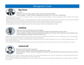 Vijay Kumar 
Management Team 
FCA, M.Com 
Experience: Finance & Accounts ,Audits ,Taxation , Business & Invesntment Analysis 
Previous Employers : Prashaste Education & Management Consultancy Pvt Ltd, ICIC Bank , Kotak Mahindra 
Vijay brings with him over one decade of experience in finance, accounts, audit and investment analysis. He has deep knowledge of IGAAP, USGAAP, IFRS and other 
statutory/regulatory environments. 
With expertise in MIS, statutory compliances, budgetary planning and execution, financial analysis, corporate tax and service tax, Vijay has been associated with leading 
institutions like ICICI Bank and Kotak Mahindra Life. Vijay has worked on various software/ ERP platforms like SAP, ERP and TALLY. 
An expert auditor, Vijay has extensive experience in the areas of process audit, internal audit, compliance audit & transactional audit. 
He has handled direct tax matters of various companies and has sound exposure in indirect taxes specially the excise duty 
A Rahman 
MBA, M.Com, SAP- FICO, Dip IFRS from ACCA UK (KPMG) 
Experience: Financial Analysis, Profit Centre Accounting, Operational & Financial MIS, Audits, Business plans 
Previous Employers: Prashaste Education & Management Consultancy Pvt Ltd ,Future Ventures India Ltd., Concorde Motors (I) Ltd, 
AJMK Group (Kingdom of Bahrain) , Pantaloons Retail India Ltd 
Rahman has over one decade of experience in finance & MIS across the retail sector especially auto dealerships. He has an exceptional track record of developing MIS 
systems and providing financial analysis to top management for performance improvement. 
He has actively participated in Six Sigma Green belt Programe conducted by TQMS (Tata Quality Management Services) and conducted training workshop on SAP-Finance 
module at Futures group. 
He has been involved in developing implementing benchmark Profit Center Accounting, incentive schemes and MIS systems for dealers & distributors across brands. 
Santhosh.HB 
MBA-Finance, SAP- FICO, Office management 
Experience: Financial Analysis, Profit Centre Accounting & Process Audit 
Previous Employers: Prashaste Education & Management Consultancy Pvt Ltd Bostik India Private Limited, Future Group. & Concorde 
Motors (I) Ltd, 
Santhosh has over one decade of experience in finance & MIS across the retail and manufacturing sector. He has an exceptional track record of developing MIS systems 
and providing financial analysis to top management for performance improvement. 
He has a thorough understanding of retail operations and an eye for detail. He has been involved in conducting and implementing Process Audit for dealers & distributors 
across brands. 
 