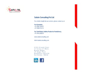 Satiate Consulting Pvt Ltd 
For a better insight into our services, please contact us at 
For Karnataka 
+91 9900 246597 
+91 9980 015212 
For Tamil Nadu, Andhra Pradesh & Pondicherry 
+91 9444 600634 
www.satiateconsulting.com 
info@satiateconsulting.com 
# 1 5 5 , G r o u n d F l o o r 
3 r d C r o s s , 3 r d M a i n , 
M i n h a j N a g a r , 
J P N a g a r P o s t 
B a n g a l o r e - 5 6 0 0 7 8 
K a r n a t a k a , I N D I A 
