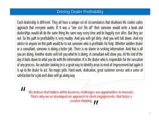 2 
Driving Dealer Profitability 
Each dealership is different. They all have a unique set of circumstances that disallows the cookie cutter 
approach that everyone wants. If it was a "one size fits all" then someone would write a book and 
dealerships would all do the same thing the same way every time and be happily ever after. But they are 
not. So the path to profitability is very muddy. And you will get dirty. And you will fall down. And my 
advice to anyone on this path would be to ask someone who is profitable for help. Whether another dealer 
or a consultant, someone is doing a better job. There is no shame in seeking information. And that is all 
you are doing. Another dealer will tell you what he is doing. A consultant will show you. At the end of the 
day it boils down to what you do with the information. It is the dealer who is responsible for the execution 
of any process. An outsider looking in is a great way to identify areas in need of improvement but again it 
is up to the dealer to act. No magic pills. Hard work, dedication, great customer service and a sense of 
satisfaction for a job well done will go along way 
“ 
We believe that hidden within business challenges are opportunities to innovate. 
That’s why we’ve developed an approach to client engagements that foster s 
” 
creative thinking. 
 