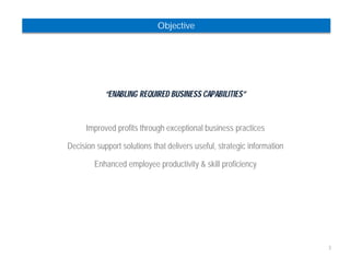 3 
Objective 
“ENABLING REQUIRED BUSINESS CAPABILITIES” 
Improved profits through exceptional business practices 
Decision support solutions that delivers useful, strategic information 
Enhanced employee productivity & skill proficiency 
 