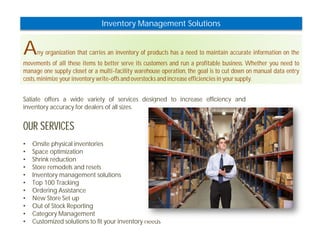 Inventory Management Solutions 
Any organization that carries an inventory of products has a need to maintain accurate information on the 
movements of all these items to better serve its customers and run a profitable business. Whether you need to 
manage one supply closet or a multi-facility warehouse operation, the goal is to cut down on manual data entry 
costs, minimize your inventory write-offs and overstocks and increase efficiencies in your supply. 
Satiate offers a wide variety of services designed to increase efficiency and 
inventory accuracy for dealers of all sizes. 
OUR SERVICES 
• Onsite physical inventories 
• Space optimization 
• Shrink reduction 
• Store remodels and resets 
• Inventory management solutions 
• Top 100 Tracking 
• Ordering Assistance 
• New Store Set up 
• Out of Stock Reporting 
• Category Management 
• Customized solutions to fit your inventory needs 
 