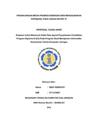 PERANCANGAN MEDIA PROMOSI BERBASIS WEB MENGGUNAKAN
PHP/MySQL PADA USAHA WATER ‘O’
PROPOSAL TUGAS AKHIR
Diajukan Untuk Memenuhi Salah Satu Syarat Penyelesaian Pendidikan
Program Diploma III (D3) Pada Program Studi Manajemen Informatika
Konsentrasi Teknik Komputer Jaringan
Disusun oleh :
Nama : WIDY INDRIYATI
NIM : 2111310057
MAHASISWA TEKNOLOGI KOMPUTER DAN JARINGAN
AMIK Wahana Mandiri – SEAMOLEC
2012
 