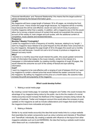 Unit 13 – Planning and Pitching a Print based Media Product - Proposal
‘Personal Identification’ and ‘Personal Relationship’ this means that the target audience
will be immersed by the factual information given.
Length:
My magazine will have a page length of between 30 to 40 pages, as including the front
and back cover. I have chosen this page length because, my magazine will be a monthly
issue because this will be cost effective; would not cost a lot of money to produce a
monthly magazine rather than a weekly. In addition, with a magazine size of A4 this would
allow me to convey a decent amount of content that would not overwhelm the consumer,
as such of the variety of; main images and pull quotes, with the additional content of;
competition, music awards and reviews/interviews.
Frequency:
Monthly? Weekly? Fortnightly?
I prefer my magazine to have a frequency of monthly, because, relating to my ‘length’, I
want my magazine issue release to be quite frequent as this will allow more consumers to
buy the magazine. Alongside the page length of 30 to 40 pages this would suit a monthly
release very well because, it would not cost a lot of money to produce a magazine as
frequent as every month.
Why?
I decided on a monthly issue that would interest the public, this would update/ remind the
public of information that relates to the music industry. similar to the interest of a
newspaper or informational leaflet, by creating monthly magazine of rough 30 pages, this
would interest the consumer as such of the variety of factual and eye-catching
information.
Cost?
I want my magazine to be cost-effective with a ranging of cost of between £2-£3 as I want
my magazine to contain a decent price that would interest the reader/ consumer to buy
the magazine. By selling my magazine at this price on a month basis, the outcome make
increase the profit and popularity of the magazine.
What I could develop further:
1. Making a social media page
By creating a social media page, for example; Instagram and Twitter, this could increase the
advantage of my magazine being notice by the public. due to this the creation of a social
media account(s) would increase the likelihood of the magazine company being noticed. By
creating a Facebook, Twitter and Instagram account this would allow the company to post
updates on the magazine as well as include collaborations and images that would making
the magazine brand more noticeable and popular.
2. Making a Website
Similar to my social media account(s) the idea that social media links to a unique website
that resembles the certain components (such as colour scheme) and interests of ‘RockStars’
and ‘TeensRule’ individually. By creating a website with influence on the layout from other
magazine websites such as Q and KERRANG, the idea that having a website could involve
other ideas such as; a subscription sale.
 