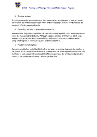Unit 13 – Planning and Pitching a Print based Media Product - Proposal
3. Creating an App
Sourcing the website and social media links, would be an advantage as to easy access in
any location (for instance allowing an offline and downloadable feature) could increase the
popularity of both magazine brands.
4. Presenting a poster to advertise my magazine
As many other magazine companies, the idea that creating a poster could allow the public to
notice the magazine brand identity. Although a poster is not as ‘Out there’ as a billboard,
however, this would help with the cost efficiency of printing a certain number of posters,
along with the price of printing the quotes and the cost of it all.
5. Position in market place
As money would often be tight within the first few years of any new business, the position of
the market would be low on the standards, however with the musical genre marketplace, the
likelihood of an increase in the noticeability of the magazine an the profit gained profit, the
identity of the marketplace position can change over time.
 